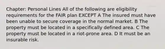 Chapter: Personal Lines All of the following are eligibility requirements for the FAIR plan EXCEPT A The insured must have been unable to secure coverage in the normal market. B The property must be located in a specifically defined area. C The property must be located in a riot-prone area. D It must be an insurable risk.