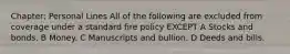 Chapter: Personal Lines All of the following are excluded from coverage under a standard fire policy EXCEPT A Stocks and bonds. B Money. C Manuscripts and bullion. D Deeds and bills.