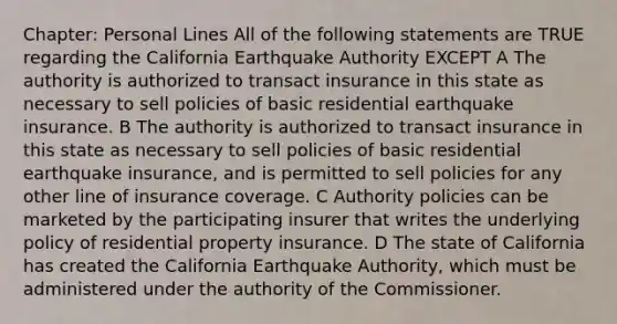 Chapter: Personal Lines All of the following statements are TRUE regarding the California Earthquake Authority EXCEPT A The authority is authorized to transact insurance in this state as necessary to sell policies of basic residential earthquake insurance. B The authority is authorized to transact insurance in this state as necessary to sell policies of basic residential earthquake insurance, and is permitted to sell policies for any other line of insurance coverage. C Authority policies can be marketed by the participating insurer that writes the underlying policy of residential property insurance. D The state of California has created the California Earthquake Authority, which must be administered under the authority of the Commissioner.