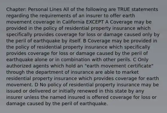 Chapter: Personal Lines All of the following are TRUE statements regarding the requirements of an insurer to offer earth movement coverage in California EXCEPT A Coverage may be provided in the policy of residential property insurance which specifically provides coverage for loss or damage caused only by the peril of earthquake by itself. B Coverage may be provided in the policy of residential property insurance which specifically provides coverage for loss or damage caused by the peril of earthquake alone or in combination with other perils. C Only authorized agents which hold an "earth movement certificate" through the department of insurance are able to market residential property insurance which provides coverage for earth movement. D No policy of residential property insurance may be issued or delivered or initially renewed in this state by any insurer unless the named insured is offered coverage for loss or damage caused by the peril of earthquake.