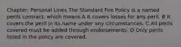 Chapter: Personal Lines The Standard Fire Policy is a named perils contract, which means A It covers losses for any peril. B It covers the peril in its name under any circumstances. C All perils covered must be added through endorsements. D Only perils listed in the policy are covered.