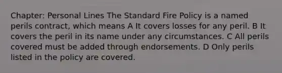 Chapter: Personal Lines The Standard Fire Policy is a named perils contract, which means A It covers losses for any peril. B It covers the peril in its name under any circumstances. C All perils covered must be added through endorsements. D Only perils listed in the policy are covered.