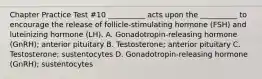 Chapter Practice Test #10 __________ acts upon the __________ to encourage the release of follicle-stimulating hormone (FSH) and luteinizing hormone (LH). A. Gonadotropin-releasing hormone (GnRH); anterior pituitary B. Testosterone; anterior pituitary C. Testosterone; sustentocytes D. Gonadotropin-releasing hormone (GnRH); sustentocytes