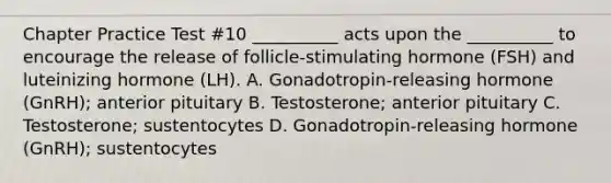 Chapter Practice Test #10 __________ acts upon the __________ to encourage the release of follicle-stimulating hormone (FSH) and luteinizing hormone (LH). A. Gonadotropin-releasing hormone (GnRH); anterior pituitary B. Testosterone; anterior pituitary C. Testosterone; sustentocytes D. Gonadotropin-releasing hormone (GnRH); sustentocytes