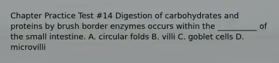 Chapter Practice Test #14 Digestion of carbohydrates and proteins by brush border enzymes occurs within the __________ of the small intestine. A. circular folds B. villi C. goblet cells D. microvilli