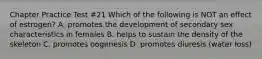 Chapter Practice Test #21 Which of the following is NOT an effect of estrogen? A. promotes the development of secondary sex characteristics in females B. helps to sustain the density of the skeleton C. promotes oogenesis D. promotes diuresis (water loss)