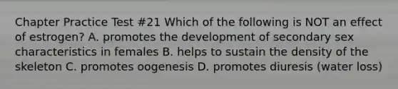 Chapter Practice Test #21 Which of the following is NOT an effect of estrogen? A. promotes the development of secondary sex characteristics in females B. helps to sustain the density of the skeleton C. promotes oogenesis D. promotes diuresis (water loss)