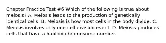 Chapter Practice Test #6 Which of the following is true about meiosis? A. Meiosis leads to the production of genetically identical cells. B. Meiosis is how most cells in the body divide. C. Meiosis involves only one <a href='https://www.questionai.com/knowledge/kjHVAH8Me4-cell-division' class='anchor-knowledge'>cell division</a> event. D. Meiosis produces cells that have a haploid chromosome number.