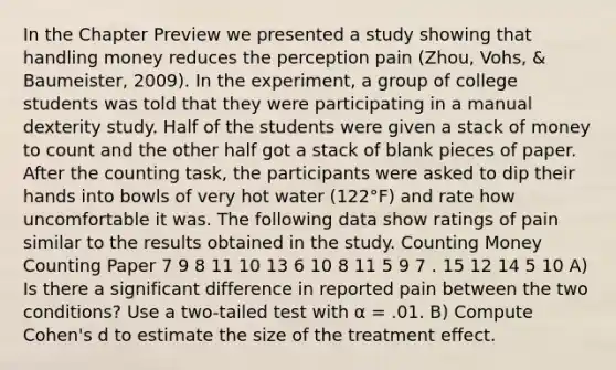 In the Chapter Preview we presented a study showing that handling money reduces the perception pain (Zhou, Vohs, & Baumeister, 2009). In the experiment, a group of college students was told that they were participating in a manual dexterity study. Half of the students were given a stack of money to count and the other half got a stack of blank pieces of paper. After the counting task, the participants were asked to dip their hands into bowls of very hot water (122°F) and rate how uncomfortable it was. The following data show ratings of pain similar to the results obtained in the study. Counting Money Counting Paper 7 9 8 11 10 13 6 10 8 11 5 9 7 . 15 12 14 5 10 A) Is there a significant difference in reported pain between the two conditions? Use a two-tailed test with α = .01. B) Compute Cohen's d to estimate the size of the treatment effect.