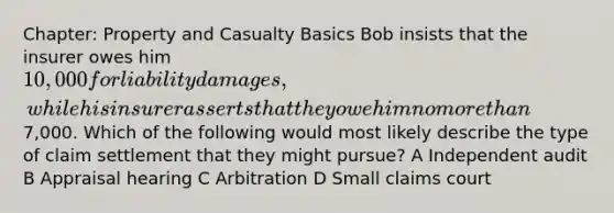 Chapter: Property and Casualty Basics Bob insists that the insurer owes him 10,000 for liability damages, while his insurer asserts that they owe him no more than7,000. Which of the following would most likely describe the type of claim settlement that they might pursue? A Independent audit B Appraisal hearing C Arbitration D Small claims court