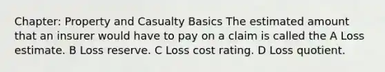 Chapter: Property and Casualty Basics The estimated amount that an insurer would have to pay on a claim is called the A Loss estimate. B Loss reserve. C Loss cost rating. D Loss quotient.