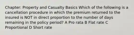 Chapter: Property and Casualty Basics Which of the following is a cancellation procedure in which the premium returned to the insured is NOT in direct proportion to the number of days remaining in the policy period? A Pro rata B Flat rate C Proportional D Short rate