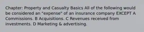 Chapter: Property and Casualty Basics All of the following would be considered an "expense" of an insurance company EXCEPT A Commissions. B Acquisitions. C Revenues received from investments. D Marketing & advertising.