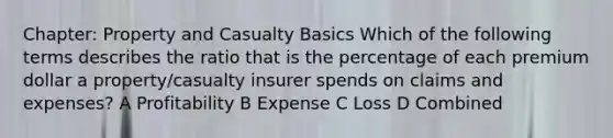 Chapter: Property and Casualty Basics Which of the following terms describes the ratio that is the percentage of each premium dollar a property/casualty insurer spends on claims and expenses? A Profitability B Expense C Loss D Combined