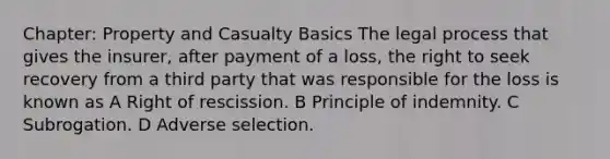 Chapter: Property and Casualty Basics The legal process that gives the insurer, after payment of a loss, the right to seek recovery from a third party that was responsible for the loss is known as A Right of rescission. B Principle of indemnity. C Subrogation. D Adverse selection.