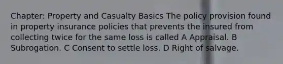 Chapter: Property and Casualty Basics The policy provision found in property insurance policies that prevents the insured from collecting twice for the same loss is called A Appraisal. B Subrogation. C Consent to settle loss. D Right of salvage.