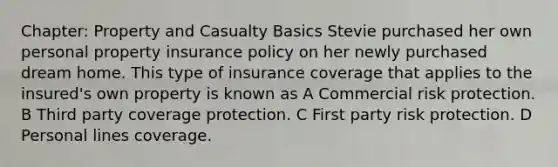 Chapter: Property and Casualty Basics Stevie purchased her own personal property insurance policy on her newly purchased dream home. This type of insurance coverage that applies to the insured's own property is known as A Commercial risk protection. B Third party coverage protection. C First party risk protection. D Personal lines coverage.