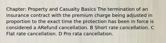 Chapter: Property and Casualty Basics The termination of an insurance contract with the premium charge being adjusted in proportion to the exact time the protection has been in force is considered a ARefund cancellation. B Short rate cancellation. C Flat rate cancellation. D Pro rata cancellation.