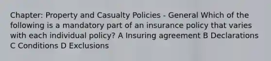 Chapter: Property and Casualty Policies - General Which of the following is a mandatory part of an insurance policy that varies with each individual policy? A Insuring agreement B Declarations C Conditions D Exclusions