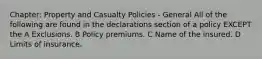 Chapter: Property and Casualty Policies - General All of the following are found in the declarations section of a policy EXCEPT the A Exclusions. B Policy premiums. C Name of the insured. D Limits of insurance.