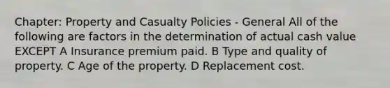 Chapter: Property and Casualty Policies - General All of the following are factors in the determination of actual cash value EXCEPT A Insurance premium paid. B Type and quality of property. C Age of the property. D Replacement cost.