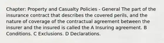 Chapter: Property and Casualty Policies - General The part of the insurance contract that describes the covered perils, and the nature of coverage of the contractual agreement between the insurer and the insured is called the A Insuring agreement. B Conditions. C Exclusions. D Declarations.