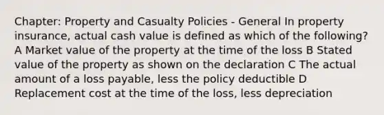 Chapter: Property and Casualty Policies - General In property insurance, actual cash value is defined as which of the following? A Market value of the property at the time of the loss B Stated value of the property as shown on the declaration C The actual amount of a loss payable, less the policy deductible D Replacement cost at the time of the loss, less depreciation