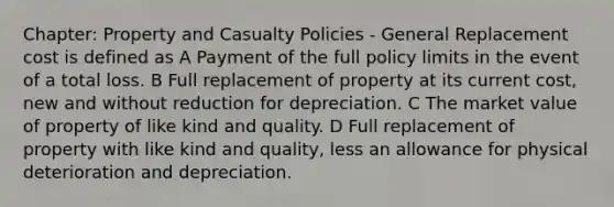 Chapter: Property and Casualty Policies - General Replacement cost is defined as A Payment of the full policy limits in the event of a total loss. B Full replacement of property at its current cost, new and without reduction for depreciation. C The market value of property of like kind and quality. D Full replacement of property with like kind and quality, less an allowance for physical deterioration and depreciation.