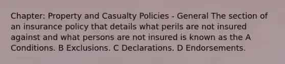 Chapter: Property and Casualty Policies - General The section of an insurance policy that details what perils are not insured against and what persons are not insured is known as the A Conditions. B Exclusions. C Declarations. D Endorsements.