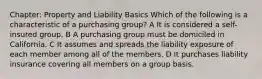 Chapter: Property and Liability Basics Which of the following is a characteristic of a purchasing group? A It is considered a self-insured group. B A purchasing group must be domiciled in California. C It assumes and spreads the liability exposure of each member among all of the members. D It purchases liability insurance covering all members on a group basis.