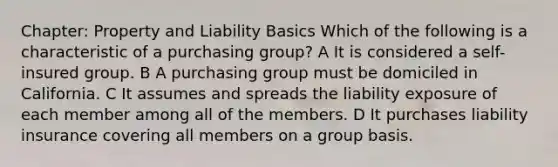 Chapter: Property and Liability Basics Which of the following is a characteristic of a purchasing group? A It is considered a self-insured group. B A purchasing group must be domiciled in California. C It assumes and spreads the liability exposure of each member among all of the members. D It purchases liability insurance covering all members on a group basis.