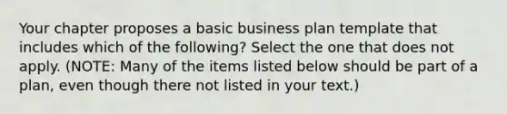 Your chapter proposes a basic business plan template that includes which of the following? Select the one that does not apply. (NOTE: Many of the items listed below should be part of a plan, even though there not listed in your text.)