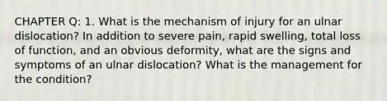 CHAPTER Q: 1. What is the mechanism of injury for an ulnar dislocation? In addition to severe pain, rapid swelling, total loss of function, and an obvious deformity, what are the signs and symptoms of an ulnar dislocation? What is the management for the condition?