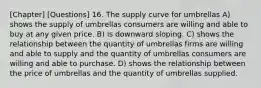 [Chapter] [Questions] 16. The supply curve for umbrellas A) shows the supply of umbrellas consumers are willing and able to buy at any given price. B) is downward sloping. C) shows the relationship between the quantity of umbrellas firms are willing and able to supply and the quantity of umbrellas consumers are willing and able to purchase. D) shows the relationship between the price of umbrellas and the quantity of umbrellas supplied.