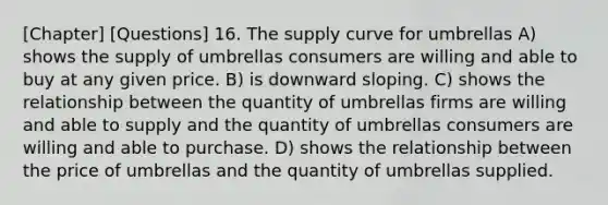 [Chapter] [Questions] 16. The supply curve for umbrellas A) shows the supply of umbrellas consumers are willing and able to buy at any given price. B) is downward sloping. C) shows the relationship between the quantity of umbrellas firms are willing and able to supply and the quantity of umbrellas consumers are willing and able to purchase. D) shows the relationship between the price of umbrellas and the quantity of umbrellas supplied.