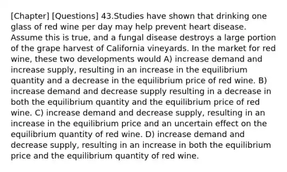 [Chapter] [Questions] 43.Studies have shown that drinking one glass of red wine per day may help prevent heart disease. Assume this is true, and a fungal disease destroys a large portion of the grape harvest of California vineyards. In the market for red wine, these two developments would A) increase demand and increase supply, resulting in an increase in the equilibrium quantity and a decrease in the equilibrium price of red wine. B) increase demand and decrease supply resulting in a decrease in both the equilibrium quantity and the equilibrium price of red wine. C) increase demand and decrease supply, resulting in an increase in the equilibrium price and an uncertain effect on the equilibrium quantity of red wine. D) increase demand and decrease supply, resulting in an increase in both the equilibrium price and the equilibrium quantity of red wine.