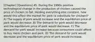 [Chapter] [Questions] 45. During the 1990s positive technological change in the production of chicken caused the price of chicken to fall. Holding everything else constant, how would this affect the market for pork (a substitute for chicken)? A) The supply of pork would increase and the equilibrium price of pork would decrease. B) The demand for pork would decrease and the equilibrium price of pork would decrease. C) The demand for pork would increase because consumers could afford to buy more chicken and pork. D) The demand for pork would decrease and the equilibrium price of pork would increase.