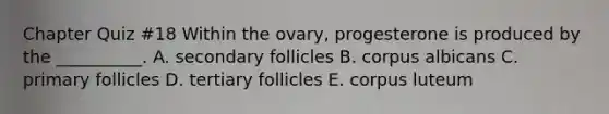 Chapter Quiz #18 Within the ovary, progesterone is produced by the __________. A. secondary follicles B. corpus albicans C. primary follicles D. tertiary follicles E. corpus luteum