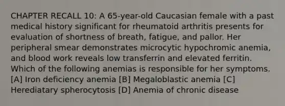 CHAPTER RECALL 10: A 65-year-old Caucasian female with a past medical history significant for rheumatoid arthritis presents for evaluation of shortness of breath, fatigue, and pallor. Her peripheral smear demonstrates microcytic hypochromic anemia, and blood work reveals low transferrin and elevated ferritin. Which of the following anemias is responsible for her symptoms. [A] Iron deficiency anemia [B] Megaloblastic anemia [C] Herediatary spherocytosis [D] Anemia of chronic disease