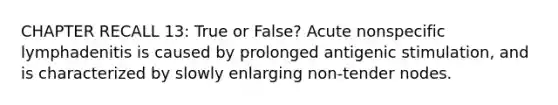 CHAPTER RECALL 13: True or False? Acute nonspecific lymphadenitis is caused by prolonged antigenic stimulation, and is characterized by slowly enlarging non-tender nodes.