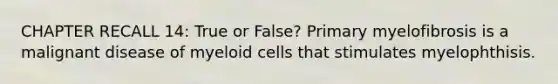 CHAPTER RECALL 14: True or False? Primary myelofibrosis is a malignant disease of myeloid cells that stimulates myelophthisis.