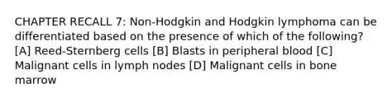 CHAPTER RECALL 7: Non-Hodgkin and Hodgkin lymphoma can be differentiated based on the presence of which of the following? [A] Reed-Sternberg cells [B] Blasts in peripheral blood [C] Malignant cells in lymph nodes [D] Malignant cells in bone marrow