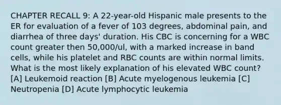 CHAPTER RECALL 9: A 22-year-old Hispanic male presents to the ER for evaluation of a fever of 103 degrees, abdominal pain, and diarrhea of three days' duration. His CBC is concerning for a WBC count greater then 50,000/ul, with a marked increase in band cells, while his platelet and RBC counts are within normal limits. What is the most likely explanation of his elevated WBC count? [A] Leukemoid reaction [B] Acute myelogenous leukemia [C] Neutropenia [D] Acute lymphocytic leukemia