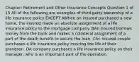 Chapter: Retirement and Other Insurance Concepts Question 1 of 15 All of the following are examples of third-party ownership of a life insurance policy EXCEPT AWhen an insured purchased a new home, the insured made an absolute assignment of a life insurance policy to the mortgage company. BAn insured borrows money from the bank and makes a collateral assignment of a part of the death benefit to secure the loan. CAn insured couple purchases a life insurance policy insuring the life of their grandson. DA company purchases a life insurance policy on their manager, who is an important part of the operation.