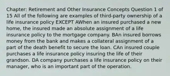 Chapter: Retirement and Other Insurance Concepts Question 1 of 15 All of the following are examples of third-party ownership of a life insurance policy EXCEPT AWhen an insured purchased a new home, the insured made an absolute assignment of a life insurance policy to the mortgage company. BAn insured borrows money from the bank and makes a collateral assignment of a part of the death benefit to secure the loan. CAn insured couple purchases a life insurance policy insuring the life of their grandson. DA company purchases a life insurance policy on their manager, who is an important part of the operation.