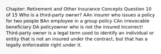 Chapter: Retirement and Other Insurance Concepts Question 10 of 15 Who is a third-party owner? AAn insurer who issues a policy for two people BAn employee in a group policy CAn irrevocable beneficiary DA policyowner who is not the insured Incorrect! Third-party owner is a legal term used to identify an individual or entity that is not an insured under the contract, but that has a legally enforceable right under it.