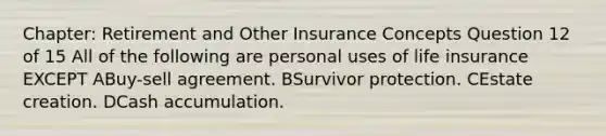 Chapter: Retirement and Other Insurance Concepts Question 12 of 15 All of the following are personal uses of life insurance EXCEPT ABuy-sell agreement. BSurvivor protection. CEstate creation. DCash accumulation.