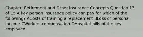 Chapter: Retirement and Other Insurance Concepts Question 13 of 15 A key person insurance policy can pay for which of the following? ACosts of training a replacement BLoss of personal income CWorkers compensation DHospital bills of the key employee