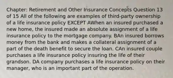 Chapter: Retirement and Other Insurance Concepts Question 13 of 15 All of the following are examples of third-party ownership of a life insurance policy EXCEPT AWhen an insured purchased a new home, the insured made an absolute assignment of a life insurance policy to the mortgage company. BAn insured borrows money from the bank and makes a collateral assignment of a part of the death benefit to secure the loan. CAn insured couple purchases a life insurance policy insuring the life of their grandson. DA company purchases a life insurance policy on their manager, who is an important part of the operation.