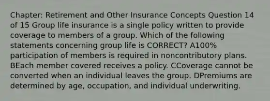 Chapter: Retirement and Other Insurance Concepts Question 14 of 15 Group <a href='https://www.questionai.com/knowledge/kwvuu0uLdT-life-insurance' class='anchor-knowledge'>life insurance</a> is a single policy written to provide coverage to members of a group. Which of the following statements concerning group life is CORRECT? A100% participation of members is required in noncontributory plans. BEach member covered receives a policy. CCoverage cannot be converted when an individual leaves the group. DPremiums are determined by age, occupation, and individual underwriting.